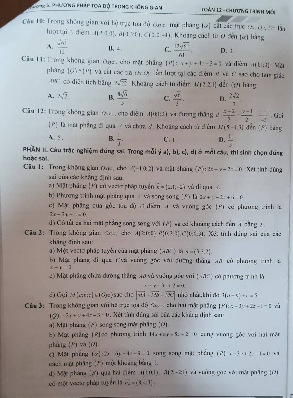 Phương 5. PHƯơNG PHÁP TỌA ĐỘ TRONG KHÔNG GIAN  TOÁN 12 - CHƯơNG TRÌNH Mới
Câu 10: Trong không gian với hệ trục tọa độ Oxyz, mặt phăng (α) cắt các trục Ox, Oy, Oz lần
lượt tại 3 điểm A(2:0:0).B(0:3:0).C(0:0:-4). Khoảng cách từ 0 đến (α) bằng
A.  sqrt(61)/12 . B. 4 . C.  12sqrt(61)/61 . D. 3 .
Câu 11:  Trong không gian Oxyz , cho mặt phẳng (P): x+y+4z-3=0 và điểm A(1:1:3).Mặt
phǎng (Q)parallel (P) và cắt các tia Ox.Oy lần lượt tại các điểm B và C sao cho tam giác
ABC có diện tích bằng 2sqrt(22). Khoảng cách từ điểm M(2:2:1) đến (Q) bằng:
A. 2sqrt(2). B.  8sqrt(6)/3 . C.  sqrt(6)/3 .  2sqrt(2)/3 .
D.
Câu 12: Trong không gian Oxyz , cho điểm A(0:1:2) và đường thắng d:  (x-2)/2 = (y-1)/2 = (z-1)/-3 . Gọi
(P) là mặt phẳng đi qua A và chứa đ. Khoảng cách từ điểm M(5;-1:3) đến (P) bằng
B.  1/3 .
A. 5 . C. 1. D.  11/3 .
PHÀN II. Câu trắc nghiệm đúng sai. Trong mỗi '(a),b),c), , d) ở mỗi câu, thí sinh chọn đúng
hoặc sai.
Câu 1: Trong không gian Oxyz, cho A(-1;0;2) và mặt phắng ;(P): 2x+y-2z=0 Xét tính đúng
sai của các khăng định sau:
a) Mặt phăng (P) có vectơ pháp tuyển vector n=(2:1;-2) và đi qua A.
b) Phương trình mặt phăng qua 4 và song song (P) là 2x+y-2z+6=0.
c) Mặt phẳng qua gốc toạ độ 0,điểm A và vuông góc (P) có phương trình là
2x-2y+z=0.
d) Có tất cả hai mặt phẳng song song với (P) và có khoảng cách đến 4 bằng 2 .
Câu 2: Trong không gian Oxyz, cho A(2:0:0),B(0:2:0),C(0:0:3). Xét tính đúng sai của các
khẳng định sau:
a) Một vectơ pháp tuyến của mặt phẳng (ABC) là vector n=(3;3;2).
b) Mặt phẳng đi qua Cvà vuông góc với đường thắng AB có phương trình là
x-y=0.
c) Mặt phẳng chứa đường thắng AB và vuông góc với (ABC) có phương trình là
x+y-3z+2=0..
d) Gọi M(a;b;c)∈ (Oyz) sao cho |vector MA+vector MB+vector MC| nhỏ nhất,khi đó 3(a+b)+c=5.
Câu 3: Trong không gian với hệ trục tọa độ Oxyz , cho hai mặt phăng (P) :x-3y+2z-1=0 và
(Q): -2x+y+4z-3=0. Xét tính đúng sai của các khẳng định sau:
a) Mặt phắng (P) song song mặt phắng (Q).
b) Mặt phẳng (R)có phương trình 14x+8y+5z-2=0 cùng vuông góc với hai mặt
phẳng (P) và (Q).
c) Mặt phẳng (α) 2x-6y+4z-9=0 song song mặt phắng (P) :x-3y+2z-1=0 và
cách mặt phẳng (P) một khoáng bằng 1.
d) Mặt phẳng (β) qua hai điểm A(1:0:1),B(2:-2:1) và vuông góc với mặt phẳng (Q)
có một vectơ pháp tuyến là vector n_p=(8:4:3).