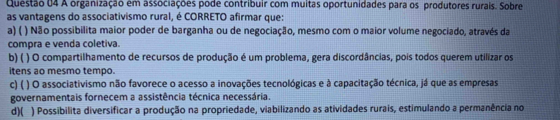 A organização em associações pode contribuir com muitas oportunidades para os produtores rurais. Sobre
as vantagens do associativismo rural, é CORRETO afirmar que:
a) ( ) Não possibilita maior poder de barganha ou de negociação, mesmo com o maior volume negociado, através da
compra e venda coletiva.
b)( ) O compartilhamento de recursos de produção é um problema, gera discordâncias, pois todos querem utilizar os
itens ao mesmo tempo.
c) ( ) O associativismo não favorece o acesso a inovações tecnológicas e à capacitação técnica, já que as empresas
governamentais fornecem a assistência técnica necessária.
d)( ) Possibilita diversificar a produção na propriedade, viabilizando as atividades rurais, estimulando a permanência no