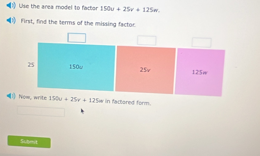 Use the area model to factor 150u+25v+125w. 
First, find the terms of the missing factor.
25 150u
25v 125w
Now, write 150u+25v+125w in factored form.
Submit