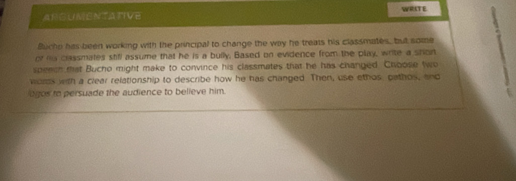 WRITE 
ARGUMENTATIVE 
. 
Bucho has been working with the principal to change the way he treats his classmates, but some 
ot ha classmates stifl assume that he is a bully, Based on evidence from the play, write a shor 
speech that Bucho might make to convince his classmates that he has changed. Choose two 
words with a clear relationship to describe how he has changed. Then, use ethos, pathos, and 
logos to persuade the audience to believe him.