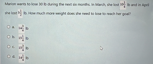 Marion wants to lose 30 lb during the next six months. In March, she lost 10 1/4  lb and in April
she lost 5 1/2 lb. How much more weight does she need to lose to reach her goal?
a. 14 3/4 lb
b. 15 1/4 lb
C. 15 3/4 lb
d. 14 1/4 lb