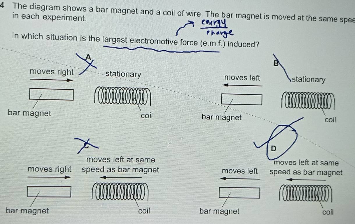 The diagram shows a bar magnet and a coil of wire. The bar magnet is moved at the same spee
in each experiment.
In which situation is the largest electromotive force (e.m.f.) induced?
B
moves right stationary stationary
moves left
bar magnet coil bar magnet
coil
D
moves left at same moves left at same
moves right speed as bar magnet moves left speed as bar magnet
bar magnet coil bar magnet coil