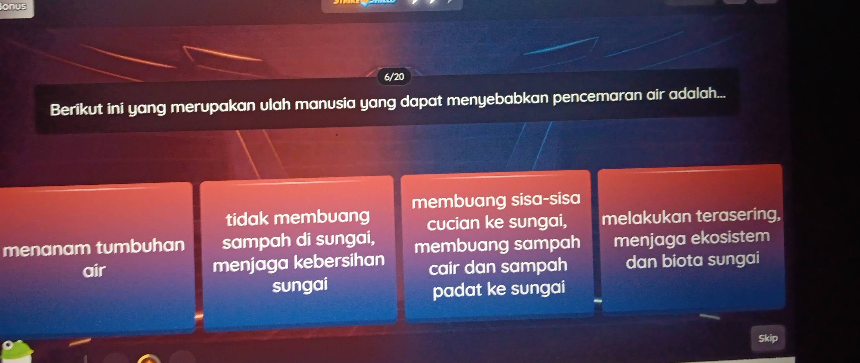 onus
6/20
Berikut ini yang merupakan ulah manusia yang dapat menyebabkan pencemaran air adalah...
membuang sisa-sisa
tidak membuang melakukan terasering,
cucian ke sungai,
menanam tumbuhan sampah di sungai,
membuang sampah menjaga ekosistem
air menjaga kebersihan dan biota sungai
cair dan sampah
sungai
padat ke sungai
Skip