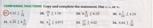 COMPARING FRACTIONS Copy and complete the statement. Use , >, or =. 
27) 0.32_ ? 7/18  28.  16/9 _ ?1.78 29. 6 8/15 _ ?6.5overline 3 30. 4 7/24 _ ?4.24
31. 9.overline 36 ? 9 9/25  32. 4 7/8 _ ?4.875 33.  17/29 _ ?0.62 34. 0.04_ ? 2/50 