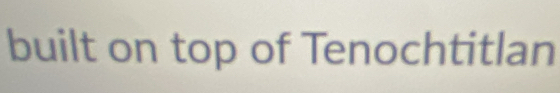 built on top of Tenochtitlan