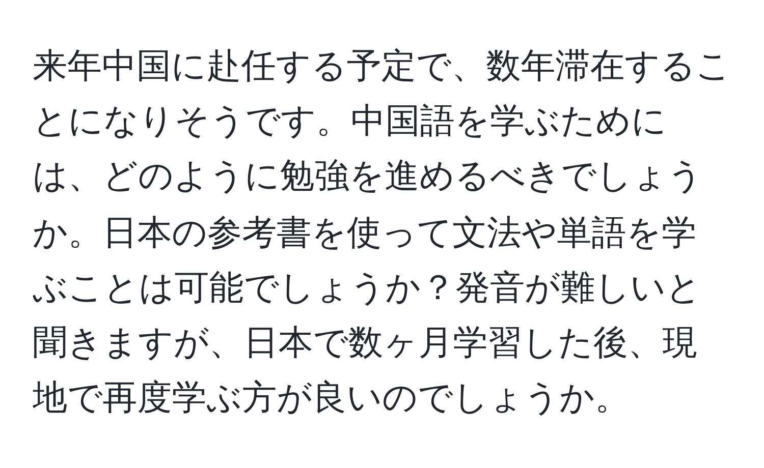 来年中国に赴任する予定で、数年滞在することになりそうです。中国語を学ぶためには、どのように勉強を進めるべきでしょうか。日本の参考書を使って文法や単語を学ぶことは可能でしょうか？発音が難しいと聞きますが、日本で数ヶ月学習した後、現地で再度学ぶ方が良いのでしょうか。