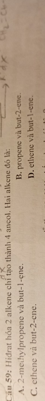 Cầu 59: Hiđrat hóa 2 alkene chỉ tạo thành 4 ancol. Hai alkene đó là:
A. 2 -methylpropene và but -1 -ene. B. propene và but -2 -ene.
C. ethene và but -2 -ene. D. ethene và but -1 -ene.