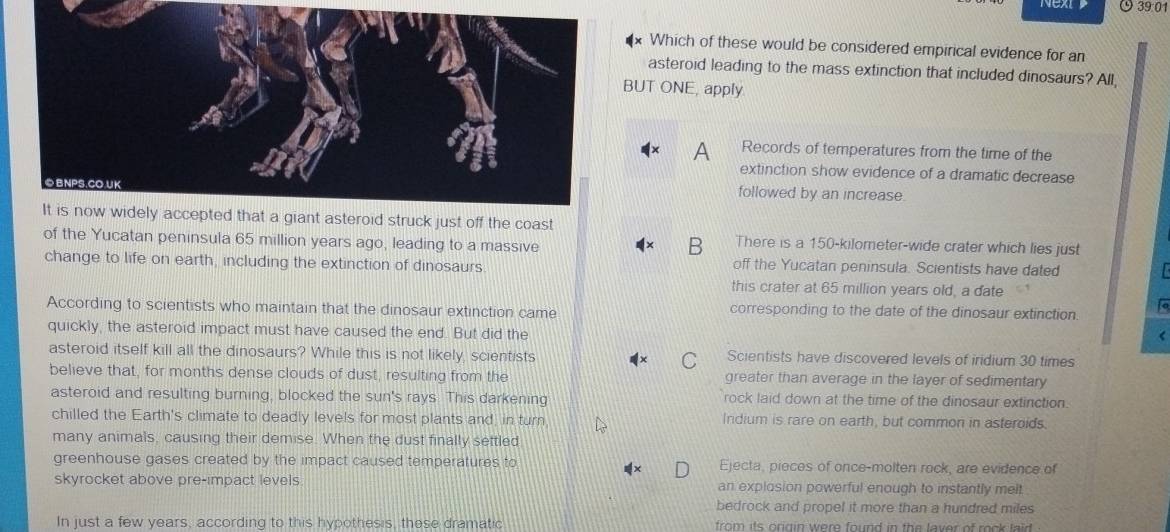 39:01
Which of these would be considered empirical evidence for an
asteroid leading to the mass extinction that included dinosaurs? All,
BUT ONE, apply
A Records of temperatures from the time of the
extinction show evidence of a dramatic decrease
©BNPS.CO.UK
followed by an increase.
It is now widely accepted that a giant asteroid struck just off the coast
of the Yucatan peninsula 65 million years ago, leading to a massive
B There is a 150-kilometer -wide crater which lies just
change to life on earth, including the extinction of dinosaurs off the Yucatan peninsula. Scientists have dated
this crater at 65 million years old, a date
According to scientists who maintain that the dinosaur extinction came corresponding to the date of the dinosaur extinction. to
quickly, the asteroid impact must have caused the end. But did the
<
asteroid itself kill all the dinosaurs? While this is not likely, scientists  C Scientists have discovered levels of iridium 30 times
believe that, for months dense clouds of dust, resulting from the greater than average in the layer of sedimentary
asteroid and resulting burning, blocked the sun's rays. This darkening rock laid down at the time of the dinosaur extinction.
chilled the Earth's climate to deadly levels for most plants and, in turn Indium is rare on earth, but common in asteroids.
many animals, causing their demise. When the dust finally settled
greenhouse gases created by the impact caused temperatures to Ejecta, pieces of once-molten rock, are evidence of
skyrocket above pre-impact levels. an explosion powerful enough to instantly melt
bedrock and propel it more than a hundred miles
In just a few years, according to this hypothesis, these dramatic from its origin were found in the laver of rock laid .