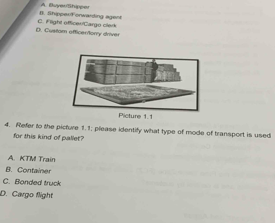 A. Buyer/Shipper
B. Shipper/Forwarding agent
C. Flight officer/Cargo clerk
D. Custom officer/lorry driver
Picture 1.1
4. Refer to the picture 1.1; please identify what type of mode of transport is used
for this kind of pallet?
A. KTM Train
B. Container
C. Bonded truck
D. Cargo flight