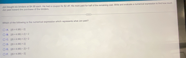 Jon bought six binders at $4.99 each. He had a coupon for $2 off. His mom paid for half of the remaining cost. Write and evaluate a numerical expression to find how much
Jon paid toward the purchase of the binders.
Which of the following is the numerical expression which represents what Jon paid?
A. [(6* 4.99)-2]
B. [(6* 4.99)+2]+2
C. [(6* 4.99)+2]+2
D. [(6* 4.99)+2]
E beginvmatrix endvmatrix 6* 4.99endvmatrix -2|+2
F beginvmatrix endvmatrix 6* 4.99)-2endvmatrix