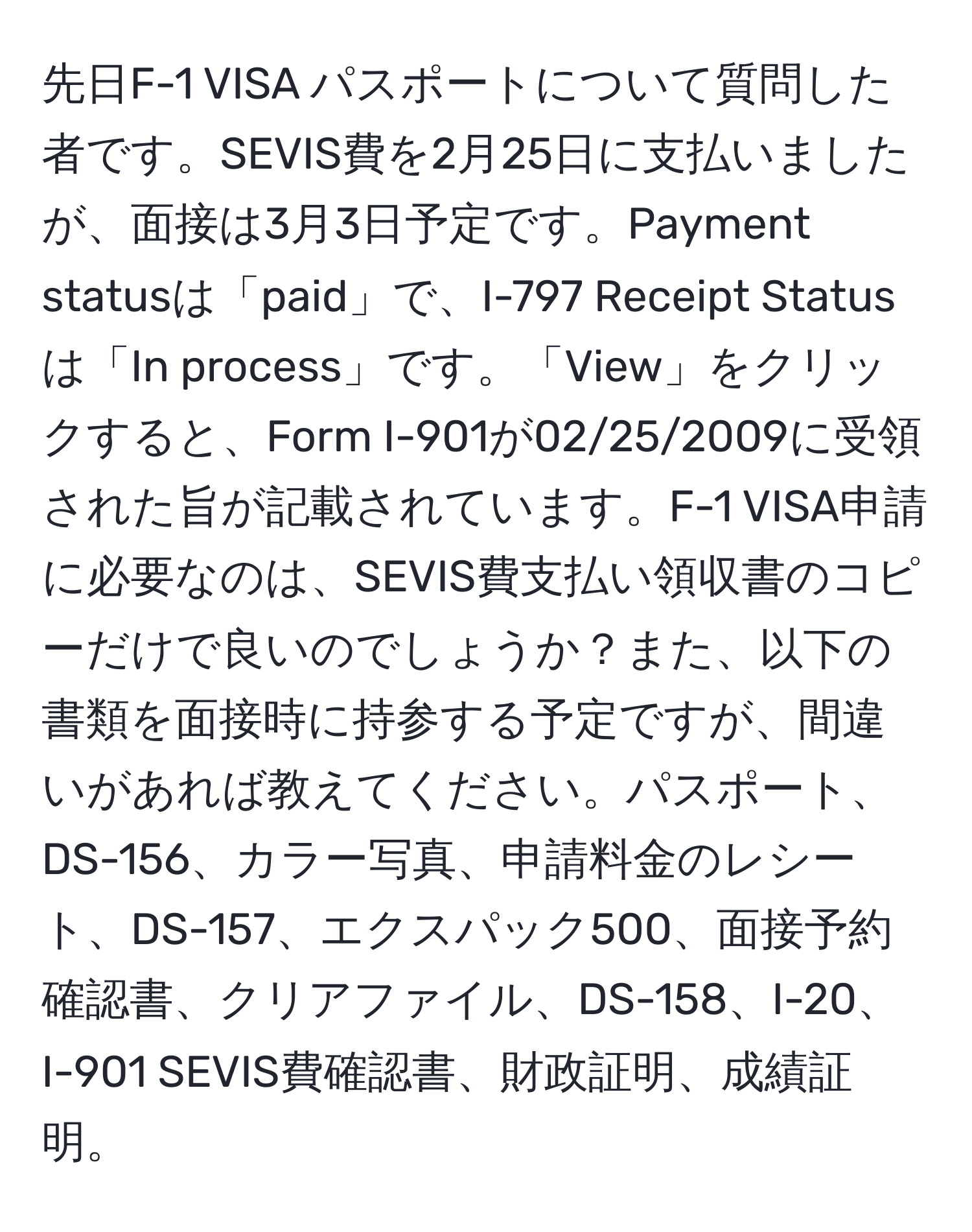 先日F-1 VISA パスポートについて質問した者です。SEVIS費を2月25日に支払いましたが、面接は3月3日予定です。Payment statusは「paid」で、I-797 Receipt Statusは「In process」です。「View」をクリックすると、Form I-901が02/25/2009に受領された旨が記載されています。F-1 VISA申請に必要なのは、SEVIS費支払い領収書のコピーだけで良いのでしょうか？また、以下の書類を面接時に持参する予定ですが、間違いがあれば教えてください。パスポート、DS-156、カラー写真、申請料金のレシート、DS-157、エクスパック500、面接予約確認書、クリアファイル、DS-158、I-20、I-901 SEVIS費確認書、財政証明、成績証明。