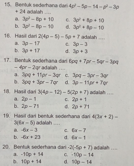 Bentuk sederhana dari 4p^2-5p-14-p^2-3p
+ 24 adalah ….
a. 3p^2-8p+10 C. 3p^2+8p+10
b. 3p^2-8p-10 d. 3p^2+8p-10
16. Hasil dari 2(4p-5)-5p+7 adalah ....
a. 3p-17 C. 3p-3
b. 3p+17 d. 3p+3
17. Bentuk sederhana dari 6pq+7pr· -5qr-3pq
-4pr-2qr adalah ....
a. 3pq+11pr-3qr C. 3pq-3pr-3qr
b. 3pq+3pr-7qr d. 3p-11pr+7qr
18. Hasil dari 3(4p-12)-5(2p+7) adalah ....
a. 2p-1 C. 2p+1
b. 2p-71 d. 2p+71
19. Hasil dari bentuk sederhana dari 4(3x+2)-
3(6x-5) adalah ....
a. -6x-3 C. 6x-7
b. -6x+23 d. 6x-1
20. Bentuk sederhana dari -2(-5p+7) adalah ....
a. -10p+14 C. -10p-14
b. 10p+14 d. 10p-14