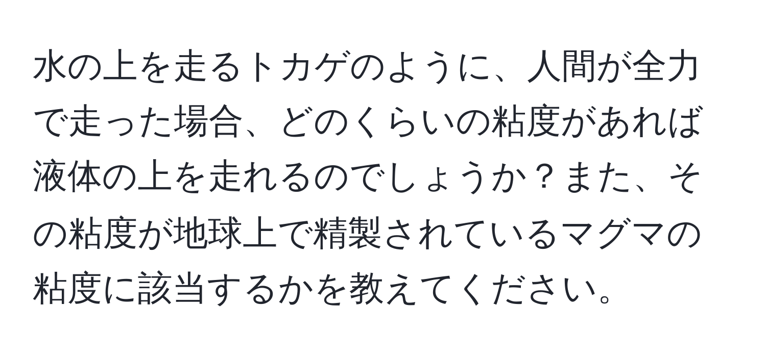 水の上を走るトカゲのように、人間が全力で走った場合、どのくらいの粘度があれば液体の上を走れるのでしょうか？また、その粘度が地球上で精製されているマグマの粘度に該当するかを教えてください。