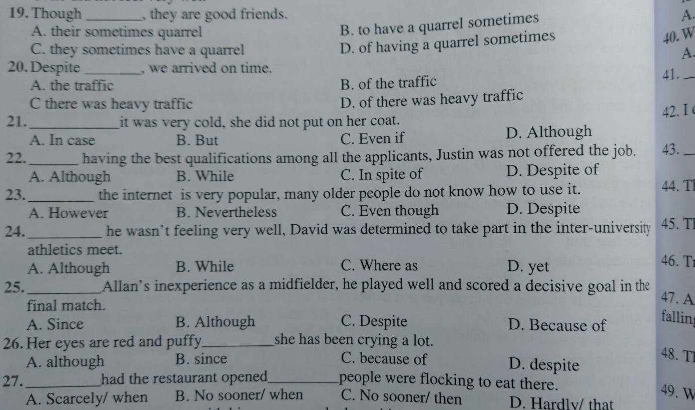 Though _, they are good friends. A.
A. their sometimes quarrel
B. to have a quarrel sometimes
D. of having a quarrel sometimes
40. W
C. they sometimes have a quarrel A.
20. Despite _, we arrived on time.
A. the traffic B. of the traffic 41._
C there was heavy traffic
D. of there was heavy traffic
42. I 
21._ it was very cold, she did not put on her coat.
A. In case B. But C. Even if D. Although
22._ having the best qualifications among all the applicants, Justin was not offered the job. 43._
A. Although B. While C. In spite of D. Despite of
23. _the internet is very popular, many older people do not know how to use it.
44. Tl
A. However B. Nevertheless C. Even though D. Despite
24. _he wasn’t feeling very well, David was determined to take part in the inter-university 45. Tl
athletics meet. 46. Tr
A. Although B. While C. Where as D. yet
25._ Allan’s inexperience as a midfielder, he played well and scored a decisive goal in the 47. A
final match.
A. Since B. Although C. Despite D. Because of
falling
26. Her eyes are red and puffy_ she has been crying a lot.
A. although B. since C. because of
48. Tl
D. despite
27. _had the restaurant opened _people were flocking to eat there.
49. W
A. Scarcely/ when B. No sooner/ when C. No sooner/ then D. Hardlv/ that