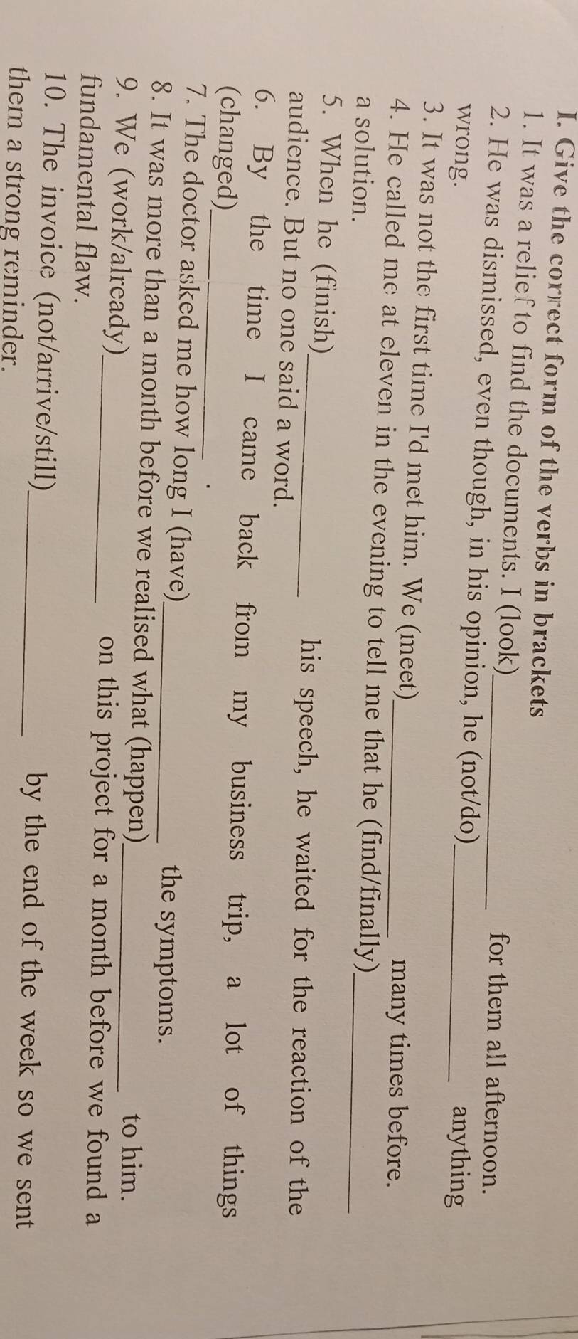 Give the correct form of the verbs in brackets 
1. It was a relief to find the documents. I (look) for them all afternoon. 
2. He was dismissed, even though, in his opinion, he (not/do) 
wrong. _anything 
3. It was not the first time I'd met him. We (meet) 
many times before. 
4. He called me at eleven in the evening to tell me that he (find/finally)_ 
a solution. 
5. When he (finish) 
_his speech, he waited for the reaction of the 
audience. But no one said a word. 
_ 
6. By the time I came back from my business trip, a lot of things 
(changed) 
7. The doctor asked me how long I (have) the symptoms. 
8. It was more than a month before we realised what (happen)_ 
9. We (work/already)_ 
to him. 
on this project for a month before we found a 
fundamental flaw. 
10. The invoice (not/arrive/still)_ by the end of the week so we sent 
them a strong reminder.