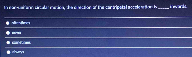 In non-uniform circular motion, the direction of the centripetal acceleration is _inwards.
oftentimes
never
sometimes
always