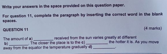 Write your answers in the space provided on this question paper. 
For question 11, complete the paragraph by inserting the correct word in the blank 
spaces. 
QUESTION 11 (4 marks) 
The amount of a)_ received from the sun varies greatly at different 
b) _. The closer the place is to the c) _the hotter it is. As you move 
away from the equator the temperature gradually d)_