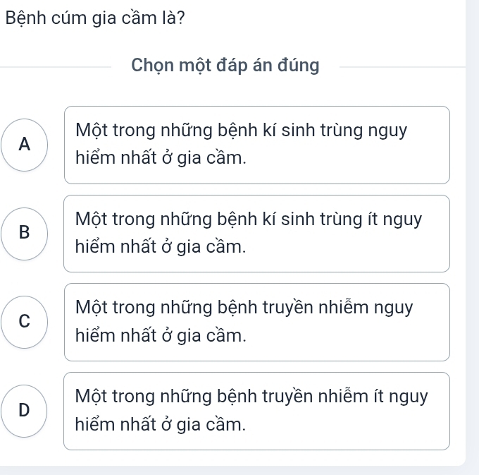 Bệnh cúm gia cầm là?
Chọn một đáp án đúng
A Một trong những bệnh kí sinh trùng nguy
hiểm nhất ở gia cầm.
B Một trong những bệnh kí sinh trùng ít nguy
hiểm nhất ở gia cầm.
C Một trong những bệnh truyền nhiễm nguy
hiểm nhất ở gia cầm.
D Một trong những bệnh truyền nhiễm ít nguy
hiểm nhất ở gia cầm.