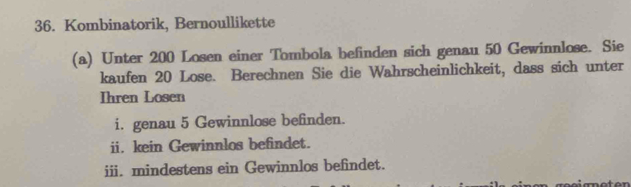 Kombinatorik, Bernoullikette 
(a) Unter 200 Losen einer Tombola befinden sich genau 50 Gewinnlose. Sie 
kaufen 20 Lose. Berechnen Sie die Wahrscheinlichkeit, dass sich unter 
Ihren Losen 
i. genau 5 Gewinnlose befinden. 
ii. kein Gewinnlos befindet. 
iii. mindestens ein Gewinnlos befindet.