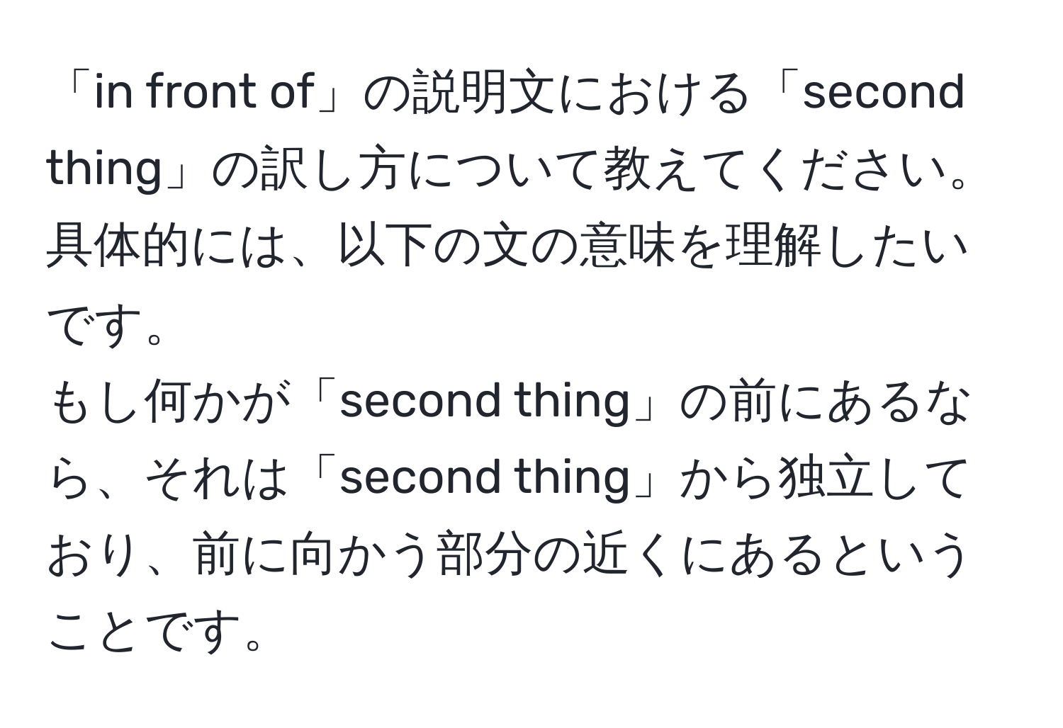 「in front of」の説明文における「second thing」の訳し方について教えてください。具体的には、以下の文の意味を理解したいです。  
もし何かが「second thing」の前にあるなら、それは「second thing」から独立しており、前に向かう部分の近くにあるということです。