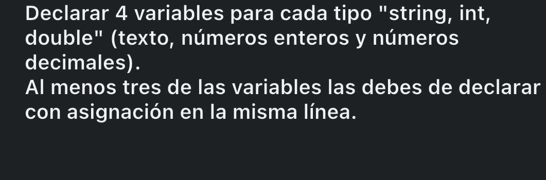 Declarar 4 variables para cada tipo "string, int, 
double" (texto, números enteros y números 
decimales). 
Al menos tres de las variables las debes de declarar 
con asignación en la misma línea.