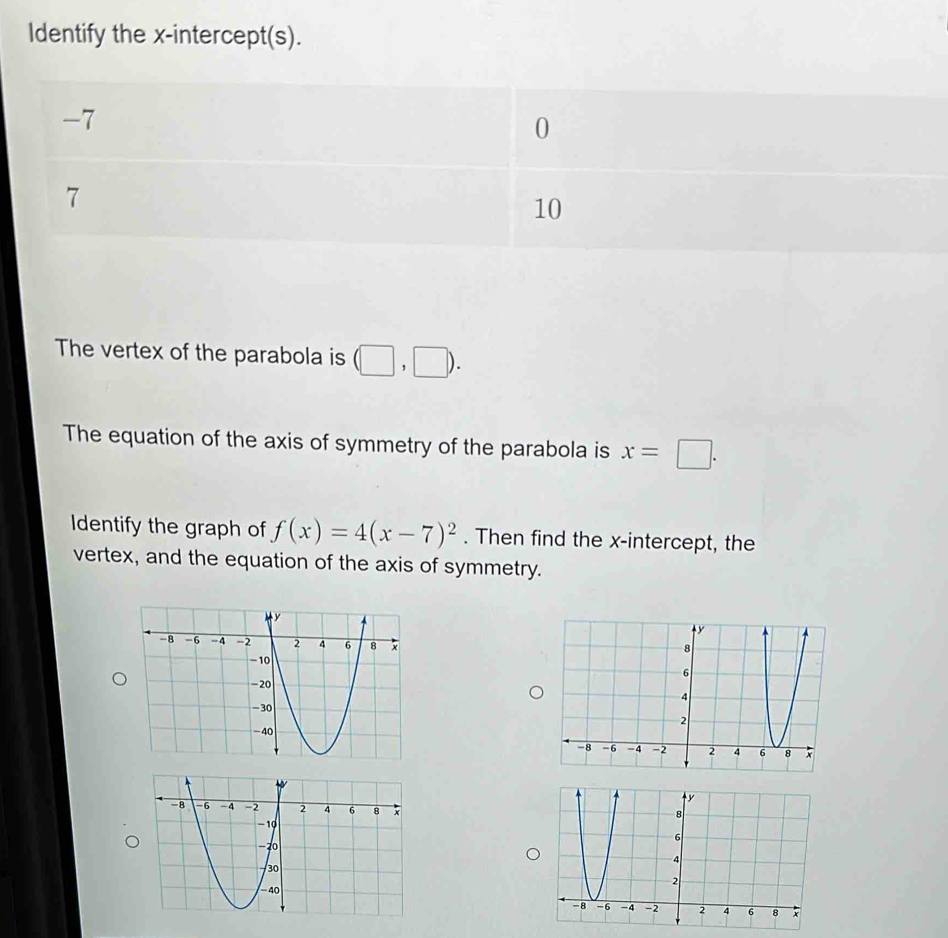 Identify the x-intercept(s).
-7
0
7
10
The vertex of the parabola is (□ ,□ ). 
The equation of the axis of symmetry of the parabola is x=□. 
Identify the graph of f(x)=4(x-7)^2. Then find the x-intercept, the
vertex, and the equation of the axis of symmetry.