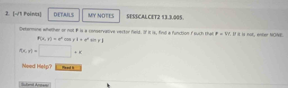 DETAILS MY NOTES SESSCALCET2 13.3.005. 
Determine whether or not F is a conservative vector field. If it is, find a function f such that F=Vf. If it is not, enter NONE.
F(x,y)=e^xcos y1+e^xsin yj
f(x,y)= □ +k 
Need Help? Read It 
Submil Answer