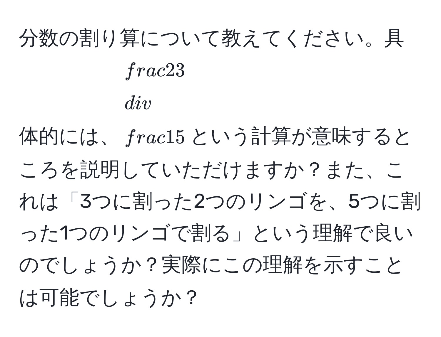 分数の割り算について教えてください。具体的には、$ 2/3  /  1/5 $という計算が意味するところを説明していただけますか？また、これは「3つに割った2つのリンゴを、5つに割った1つのリンゴで割る」という理解で良いのでしょうか？実際にこの理解を示すことは可能でしょうか？