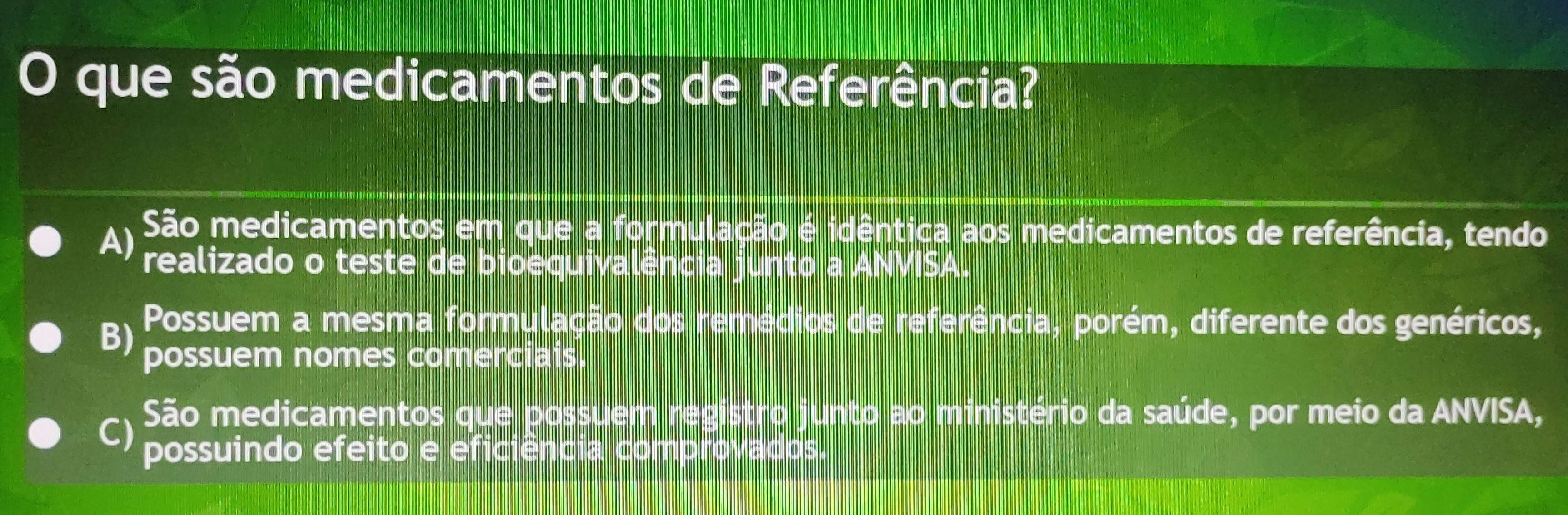 que são medicamentos de Referência?
A) São medicamentos em que a formulação é idêntica aos medicamentos de referência, tendo
realizado o teste de bioequivalência junto a ANVISA.
B)
Possuem a mesma formulação dos remédios de referência, porém, diferente dos genéricos,
possuem nomes comerciais.
São medicamentos que possuem registro junto ao ministério da saúde, por meio da ANVISA,
C) possuindo efeito e eficiência comprovados.