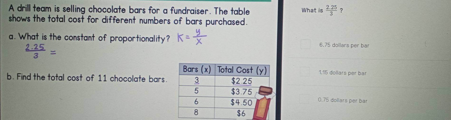 A drill team is selling chocolate bars for a fundraiser. The table What is  (2.25)/3  ?
shows the total cost for different numbers of bars purchased.
a. What is the constant of proportionality?
6.75 dollars per bar
1.15 dollars per bar
b. Find the total cost of 11 chocolate bars.
0.75 dollars per bar