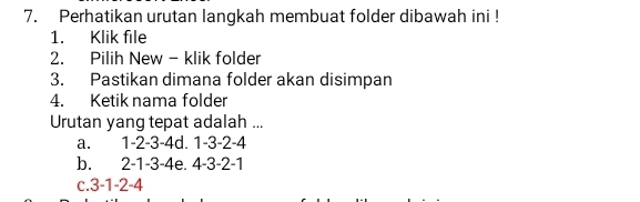 Perhatikan urutan langkah membuat folder dibawah ini !
1. Klik file
2. Pilih New - klik folder
3. Pastikan dimana folder akan disimpan
4. Ketik nama folder
Urutan yang tepat adalah ...
a. 1 -2 -3 -4d. 1 -3 -2 -4
b. 2 -1 -3 -4e. 4 -3 -2 -1
c. 3 -1 -2 -4