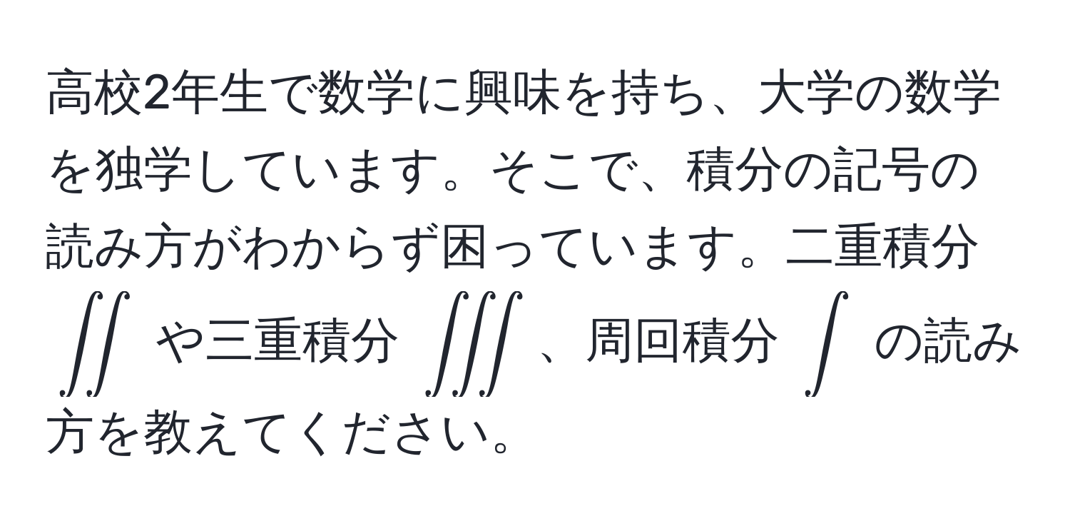 高校2年生で数学に興味を持ち、大学の数学を独学しています。そこで、積分の記号の読み方がわからず困っています。二重積分 $∈t ∈t$ や三重積分 $∈t ∈t ∈t$、周回積分 $∈t$ の読み方を教えてください。