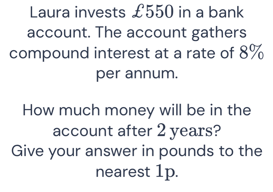 Laura invests £550 in a bank 
account. The account gathers 
compound interest at a rate of 8%
per annum. 
How much money will be in the 
account after 2 years? 
Give your answer in pounds to the 
nearest 1p.