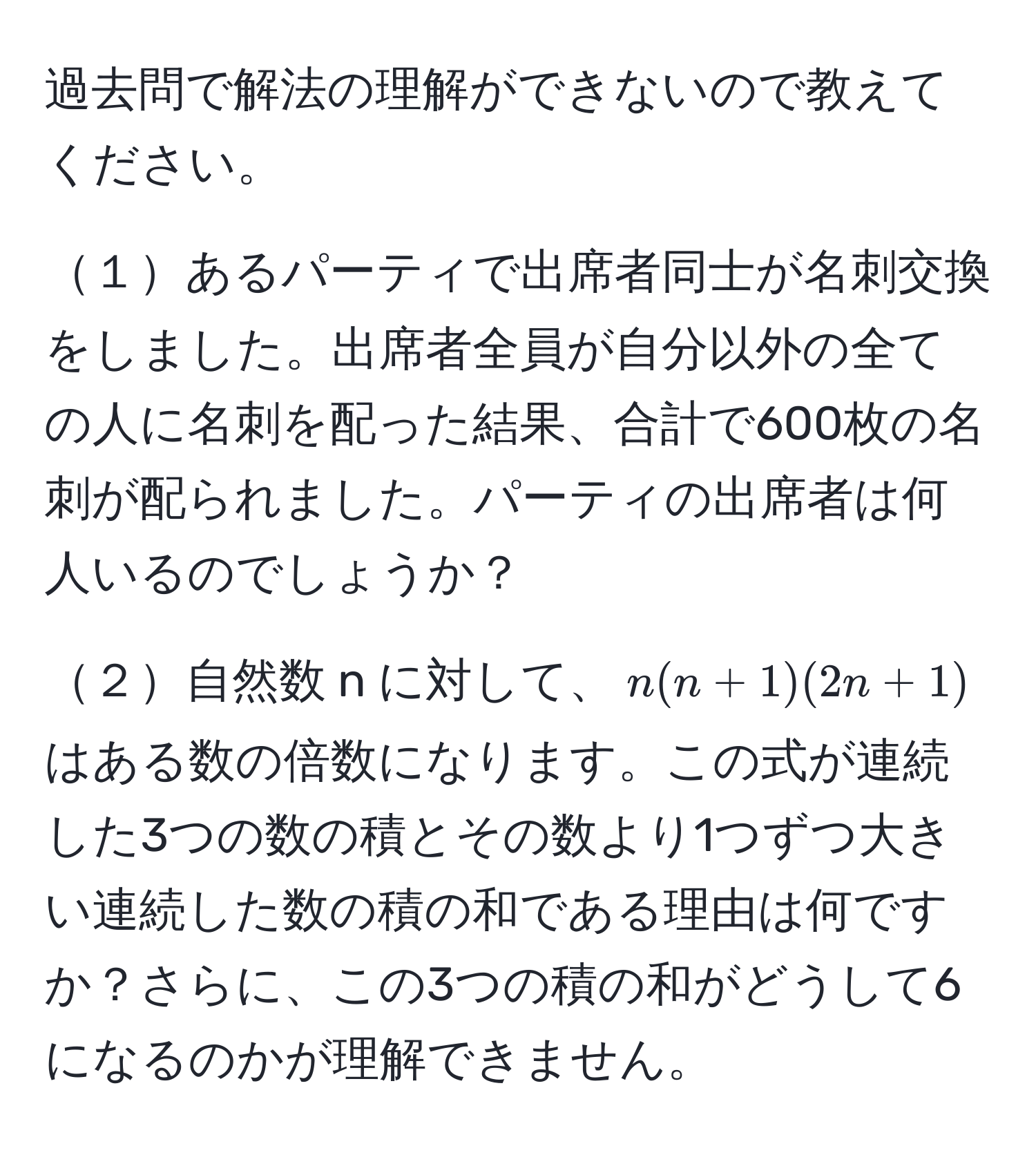 過去問で解法の理解ができないので教えてください。

１あるパーティで出席者同士が名刺交換をしました。出席者全員が自分以外の全ての人に名刺を配った結果、合計で600枚の名刺が配られました。パーティの出席者は何人いるのでしょうか？

２自然数 n に対して、$n(n+1)(2n+1)$はある数の倍数になります。この式が連続した3つの数の積とその数より1つずつ大きい連続した数の積の和である理由は何ですか？さらに、この3つの積の和がどうして6になるのかが理解できません。