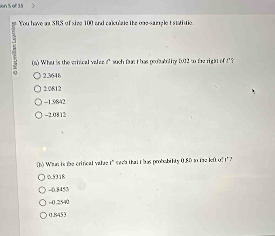 ion 5 of 35
You have an SRS of size 100 and calculate the one-sample t statistic.
(a) What is the critical value t * such that t has probability 0.02 to the right of t *?
2.3646
2.0812
-1.9842
-2.0812
(b) What is the critical value t * such that t has probability 0.80 to the left of t *?
0.5318
-0.8453
-0.2540
0.8453