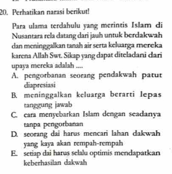 Perhatikan narasi berikut!
Para ulama terdahulu yang merintis Islam di
Nusantara rela datang dari jauh untuk berdakwah
dan meninggalkan tanah air serta keluarga mereka
karena Allah Swt. Sikap yang dapat diteladani dari
upaya mereka adalah ....
A. pengorbanan seorang pendakwah patut
diapresiasi
B. meninggalkan keluarga berarti lepas
tanggung jawab
C. cara menyebarkan Islam dengan seadanya
tanpa pengorbanan
D. seorang dai harus mencari lahan dakwah
yang kaya akan rempah-rempah
E. setiap dai harus selalu optimis mendapatkan
keberhasilan dakwah