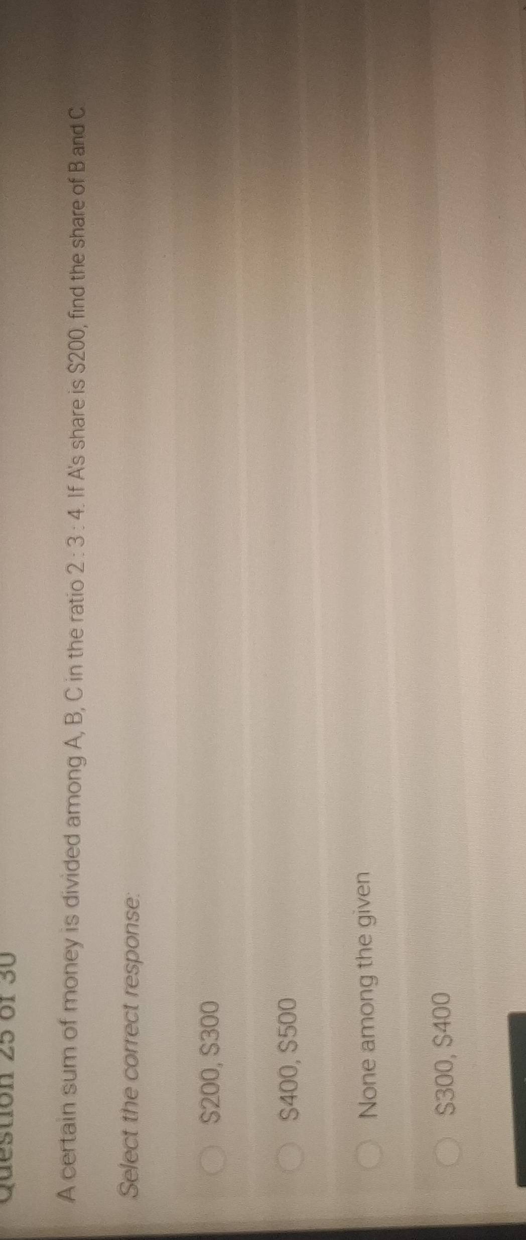 or 30
A certain sum of money is divided among A, B, C in the ratio 2:3:4 If A's share is $200, find the share of B and C
Select the correct response:
$200, $300
S400, $500
None among the given
$300, $400