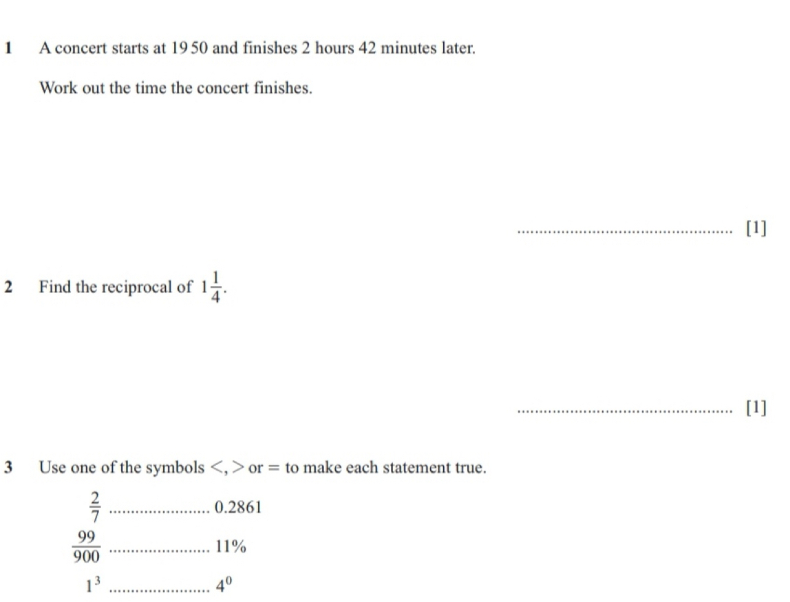 A concert starts at 1950 and finishes 2 hours 42 minutes later. 
Work out the time the concert finishes. 
_[1] 
2 Find the reciprocal of 1 1/4 . 
_[1] 
3 Use one of the symbols , or = to make each statement true.
 2/7  _ 0.2861
 99/900  _ 11%
1^3 _
4^0