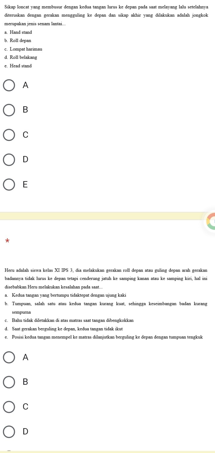 Sikap loncat yang membusur dengan kedua tangan lurus ke depan pada saat melayang lalu setelahnya
diteruskan dengan gerakan mengguling ke depan dan sikap akhir yang dilakukan adalah jongkok
merupakan jenis senam lantai...
a. Hand stand
b. Roll depan
c. Lompat harimau
d. Roll belakang
e. Head stand
A
B
C
D
E
*
Heru adalah siswa kelas XI IPS 3, dia melakukan gerakan roll depan atau guling depan arah gerakan
badannya tidak lurus ke depan tetapi cenderung jatuh ke samping kanan atau ke samping kiri, hal ini
disebabkan Heru melakukan kesalahan pada saat...
a. Kedua tangan yang bertumpu tidaktepat dengan ujung kaki
b. Tumpuan, salah satu atau kedua tangan kurang kuat, sehingga keseimbangan badan kurang
sempurna
c. Bahu tidak diletakkan di atas matras saat tangan dibengkokkan
d. Saat gerakan berguling ke depan, kedua tangan tidak ikut
e. Posisi kedua tangan menempel ke matras dilanjutkan berguling ke depan dengan tumpuan tengkuk
A
B
C
D