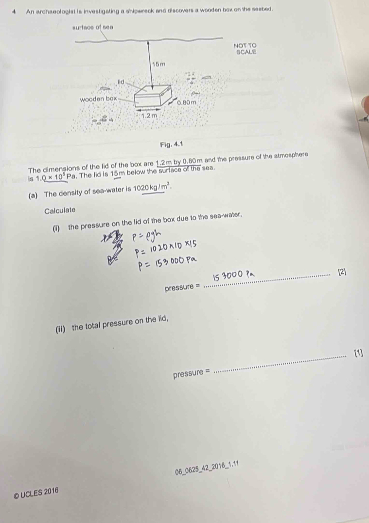 An archaeologist is investigating a shipwreck and discovers a wooden box on the seabed. 
Flg .4.1 
The dimensions of the lid of the box are 1.2m by 0.80 m and the pressure of the atmosphere 
is 1.0* 10^5 Pa. The lid is 15m below the surface of the sea. 
(a) The density of sea-water is 1020kg/m^3. 
Calculate 
(I) the pressure on the lid of the box due to the sea-water, 
_[2]
pressure =
(ii) the total pressure on the lid, 
_[1] 
pressure = 
© UCLES 2016 06_0625_42_2016_1.11