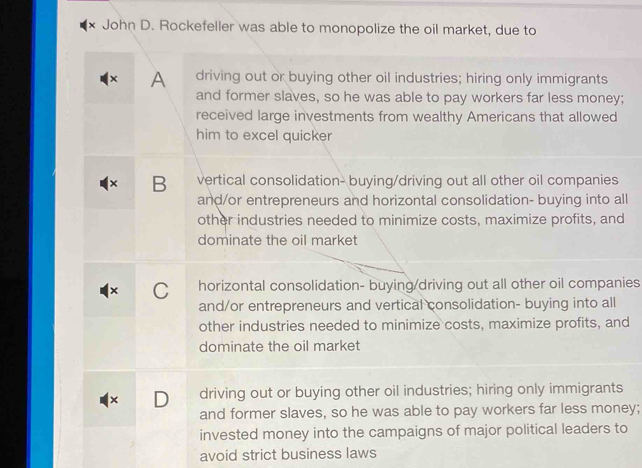 × John D. Rockefeller was able to monopolize the oil market, due to
× A driving out or buying other oil industries; hiring only immigrants
and former slaves, so he was able to pay workers far less money;
received large investments from wealthy Americans that allowed
him to excel quicker
× B vertical consolidation- buying/driving out all other oil companies
and/or entrepreneurs and horizontal consolidation- buying into all
other industries needed to minimize costs, maximize profits, and
dominate the oil market
× C horizontal consolidation- buying/driving out all other oil companies
and/or entrepreneurs and vertical consolidation- buying into all
other industries needed to minimize costs, maximize profits, and
dominate the oil market
× D driving out or buying other oil industries; hiring only immigrants
and former slaves, so he was able to pay workers far less money;
invested money into the campaigns of major political leaders to
avoid strict business laws