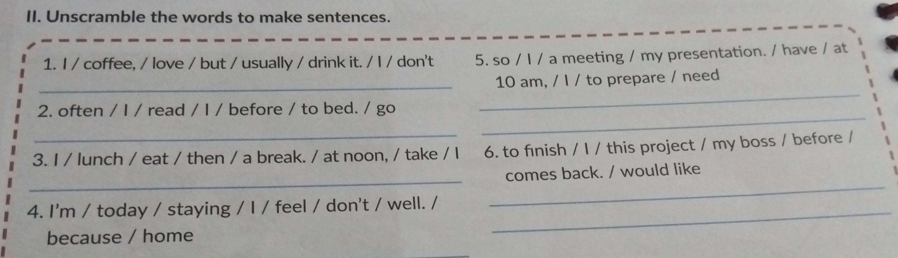 Unscramble the words to make sentences. 
1. I / coffee, / love / but / usually / drink it. / l / don't 5. so / I / a meeting / my presentation. / have / at 
_ 
_ 
10 am, / I / to prepare / need 
_ 
2. often / I / read / I / before / to bed. / go 
_ 
3. I / lunch / eat / then / a break. / at noon, / take / I 6. to fınish / I / this project / my boss / before / 
_ 
comes back. / would like 
_ 
4. I'm / today / staying / I / feel / don't / well. / 
_ 
because / home