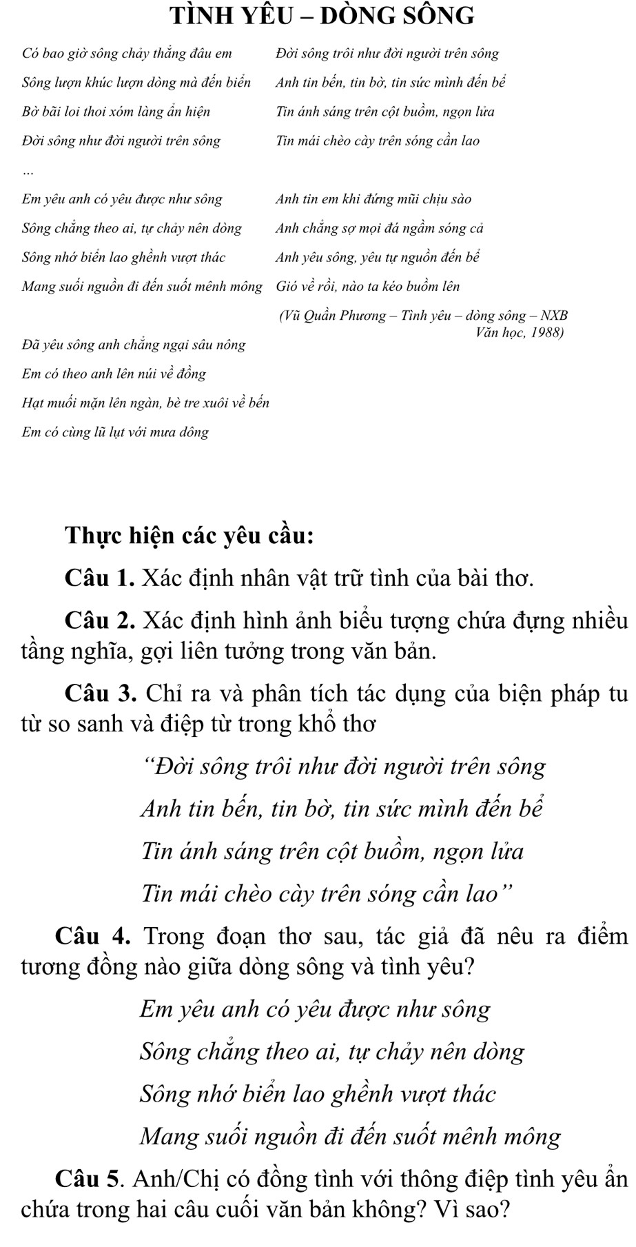 TÌNH YÊU - DÒNG SÔNG
Có bao giờ sông chảy thắng đâu em Đời sông trôi như đời người trên sông
Sông lượn khúc lượn dòng mà đến biển Anh tin bến, tin bờ, tin sức mình đến bể
Bờ bãi loi thoi xóm làng ẩn hiện Tin ánh sáng trên cột buồm, ngọn lửa
Đời sông như đời người trên sông Tin mái chèo cày trên sóng cần lao
Em yêu anh có yêu được như sông Anh tin em khi đứng mũi chịu sào
Sông chắng theo ai, tự chảy nên dòng Anh chắng sợ mọi đá ngầm sóng cả
Sông nhớ biển lao ghềnh vượt thác Anh yêu sông, yêu tự nguồn đến bể
Mang suối nguồn đi đến suốt mênh mông Gió về rồi, nào ta kéo buồm lên
(Vũ Quần Phương - Tình yêu - dòng sông - NXB
Văn học, 1988)
Đã yêu sông anh chắng ngại sâu nông
Em có theo anh lên núi về đồng
Hạt muối mặn lên ngàn, bè tre xuôi về bến
Em có cùng lũ lụt với mưa dông
Thực hiện các yêu cầu:
Câu 1. Xác định nhân vật trữ tình của bài thơ.
Câu 2. Xác định hình ảnh biểu tượng chứa đựng nhiều
tầằng nghĩa, gợi liên tưởng trong văn bản.
Câu 3. Chỉ ra và phân tích tác dụng của biện pháp tu
từ so sanh và điệp từ trong khổ thơ
'Đời sông trôi như đời người trên sông
Anh tin bến, tin bờ, tin sức mình đến bể
Tin ánh sáng trên cột buồm, ngọn lửa
Tin mái chèo cày trên sóng cần lao''
Câu 4. Trong đoạn thơ sau, tác giả đã nêu ra điểm
tương đồng nào giữa dòng sông và tình yêu?
Em yêu anh có yêu được như sông
Sông chẳng theo ai, tự chảy nên dòng
Sông nhớ biển lao ghềnh vượt thác
Mang suối nguồn đi đến suốt mênh mông
Câu 5. Anh/Chị có đồng tình với thông điệp tình yêu ẩn
chứa trong hai câu cuối văn bản không? Vì sao?