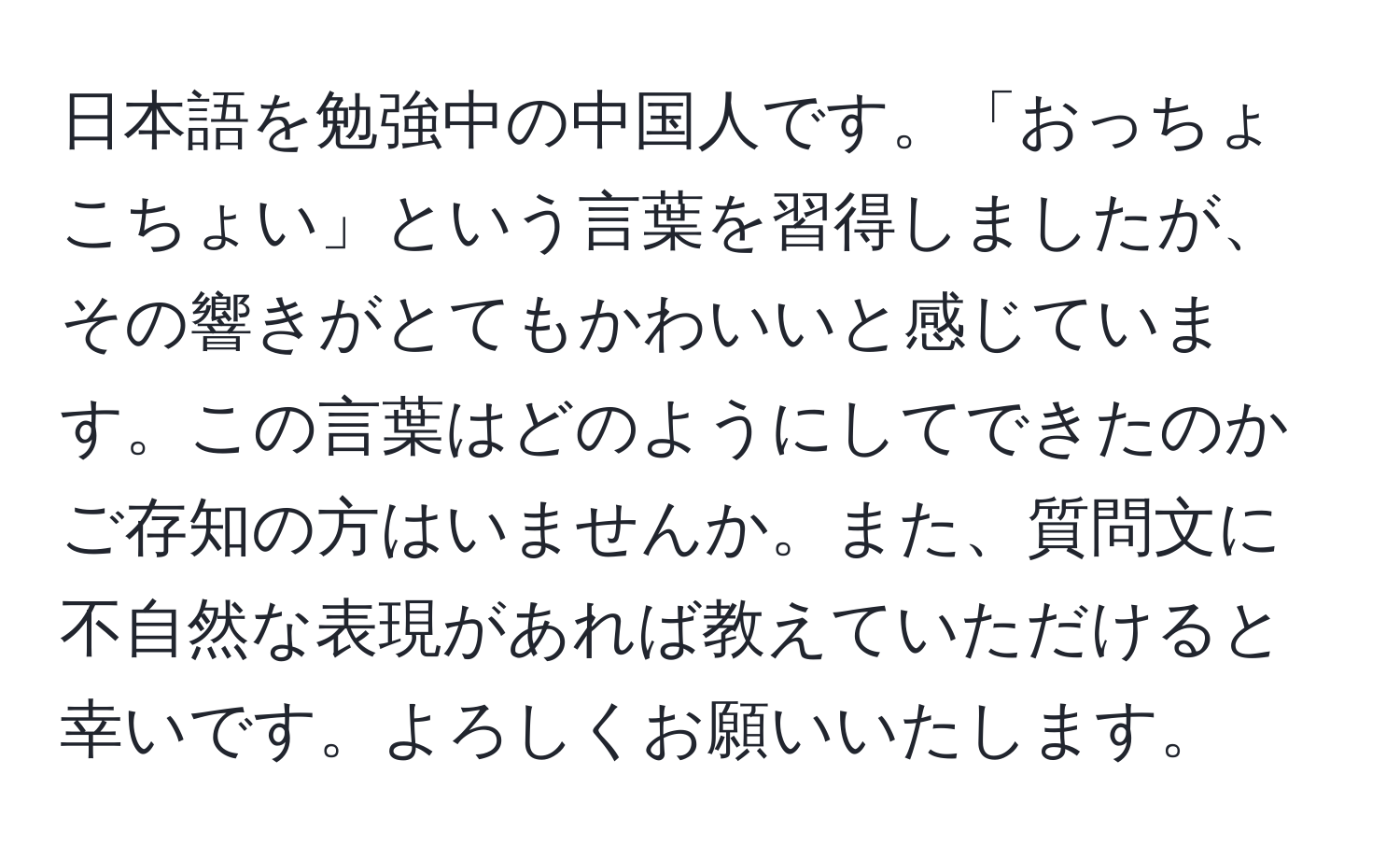 日本語を勉強中の中国人です。「おっちょこちょい」という言葉を習得しましたが、その響きがとてもかわいいと感じています。この言葉はどのようにしてできたのかご存知の方はいませんか。また、質問文に不自然な表現があれば教えていただけると幸いです。よろしくお願いいたします。