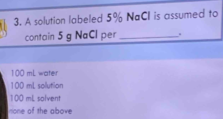 A solution labeled 5% NaCI is assumed to
contain 5 g NaCl per_
100 mL water
100 mL solution
100 mL solvent
none of the above