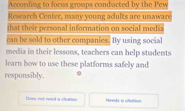 According to focus groups conducted by the Pew
Research Center, many young adults are unaware
that their personal information on social media
can be sold to other companies. By using social
media in their lessons, teachers can help students
learn how to use these platforms safely and
responsibly.
Does not need a citation Needs a citation