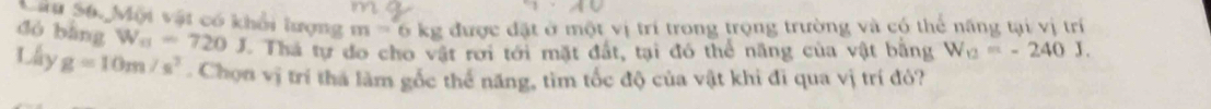 Cừu S6. Mội vật có khổi lượng m=6kg được đặt ở một vị trí trong trọng trường và có thể năng tại vị trí 
dó bàng W_a=720J Thá tự do cho vật rơi tới mặt đất, tại đó thể năng của vật bằng W_12=-240J. 
Lấy g=10m/s^2. Chọn vị trí tha làm gốc thể năng, tìm tốc độ của vật khi đĩ qua vị trí đỏ?