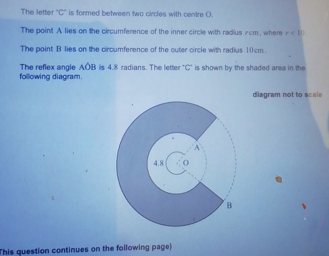 The letter "C" is formed between two circles with centre O. 
The point A lies on the circumference of the inner circle with radiusπcm, where r<10</tex>. 
The point B lies on the circumference of the outer circle with radius 10cm. 
The reflex angle Aoverline OB is 4.8 radians. The letter "C ” is shown by the shaded area in the 
following diagram. 
diagram not to scale 
This question continues on the following page)