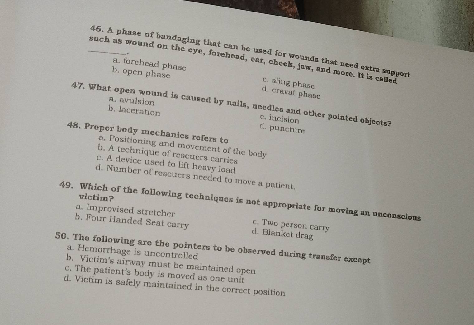A phase of bandaging that can be used for wounds that need extra support
_such as wound on the eye, forehead, ear, cheek, jaw, and more. It is called
a. forehead phase
b. open phase
c. sling phase
d. cravat phase
a. avulsion
47. What open wound is caused by nails, needles and other pointed objects?
b. laceration
c. incision
d. puncture
48. Proper body mechanics refers to
a. Positioning and movement of the body
b. A technique of rescuers carries
c. A device used to lift heavy load
d. Number of rescuers needed to move a patient.
victim?
49. Which of the following techniques is not appropriate for moving an unconscious
a. Improvised stretcher
c. Two person carry
b. Four Handed Seat carry d. Blanket drag
50. The following are the pointers to be observed during transfer except
a. Hemorrhage is uncontrolled
b. Victim's airway must be maintained open
c. The patient's body is moved as one unit
d. Victim is safely maintained in the correct position