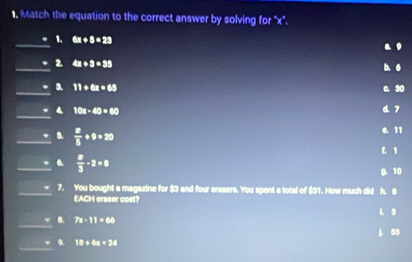 Match the equation to the correct answer by solving for "x".
_
_
1. 6x+5=23 a. 9
_
2. 4x+3=35
b. 6
_
3. 11+6x=65 c. 30
_
10x-40=60 d. 7
e. 11
_5.  x/5 +9=20 f1
_6.  x/3 -2=0
g. 10
_
_7. You bought a magazine for $3 and four erasers. You spent a total of $31. How much did h. 8
EACH eraser cost?
1、 3
_
0. 7x-11=66
55
_
9. 18+6x=24